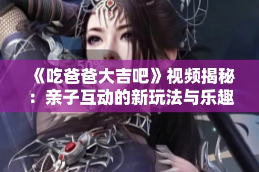 《吃爸爸大吉吧》视频揭秘：亲子互动的新玩法与乐趣