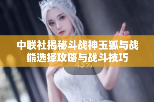 中联社揭秘斗战神玉狐与战熊选择攻略与战斗技巧