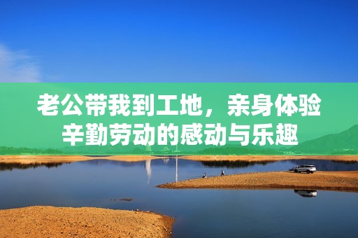 老公带我到工地，亲身体验辛勤劳动的感动与乐趣