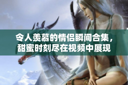 令人羡慕的情侣瞬间合集，甜蜜时刻尽在视频中展现