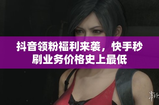 抖音领粉福利来袭，快手秒刷业务价格史上最低