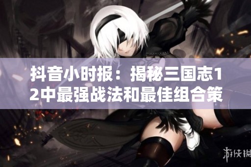 抖音小时报：揭秘三国志12中最强战法和最佳组合策略