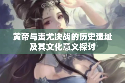 黄帝与蚩尤决战的历史遗址及其文化意义探讨