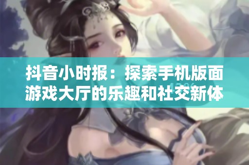 抖音小时报：探索手机版面游戏大厅的乐趣和社交新体验
