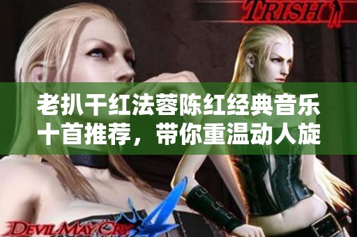 老扒干红法蓉陈红经典音乐十首推荐，带你重温动人旋律