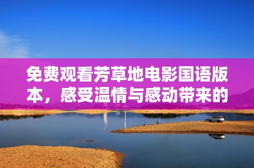 免费观看芳草地电影国语版本，感受温情与感动带来的震撼
