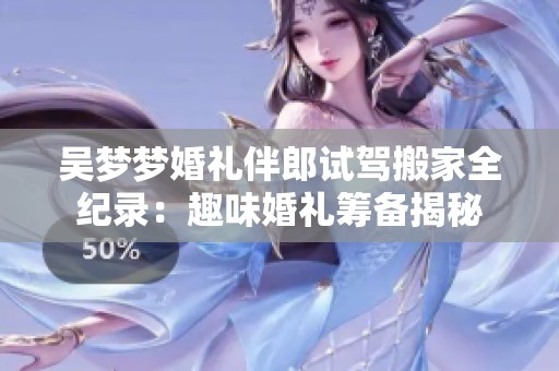吴梦梦婚礼伴郎试驾搬家全纪录：趣味婚礼筹备揭秘