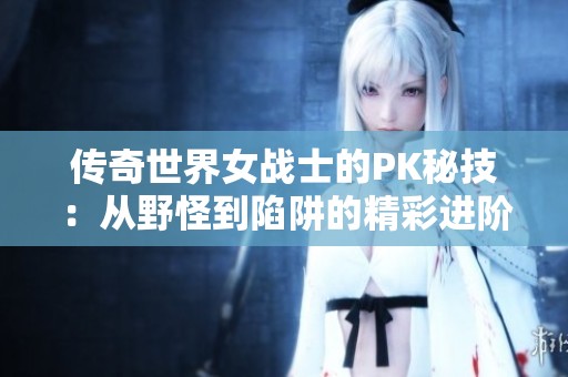 传奇世界女战士的PK秘技：从野怪到陷阱的精彩进阶之路