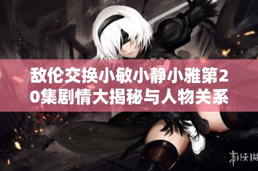敌伦交换小敏小静小雅第20集剧情大揭秘与人物关系分析