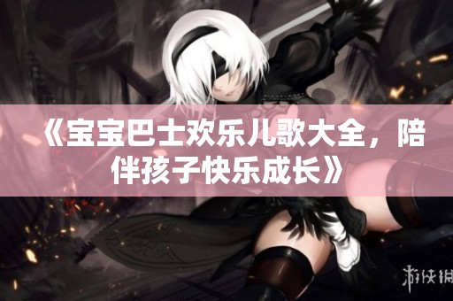 《宝宝巴士欢乐儿歌大全，陪伴孩子快乐成长》
