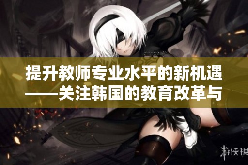 提升教师专业水平的新机遇——关注韩国的教育改革与经验分享