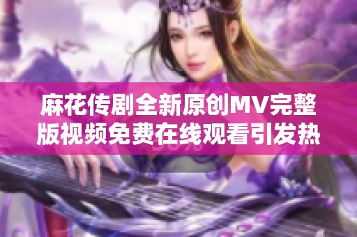 麻花传剧全新原创MV完整版视频免费在线观看引发热议