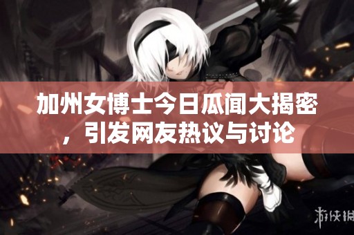 加州女博士今日瓜闻大揭密，引发网友热议与讨论