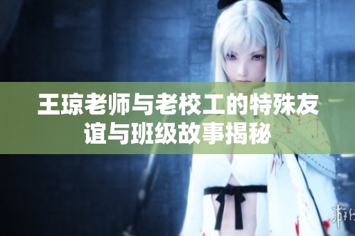 王琼老师与老校工的特殊友谊与班级故事揭秘