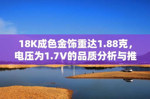 18K成色金饰重达1.88克，电压为1.7V的品质分析与推荐