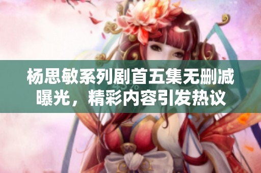 杨思敏系列剧首五集无删减曝光，精彩内容引发热议