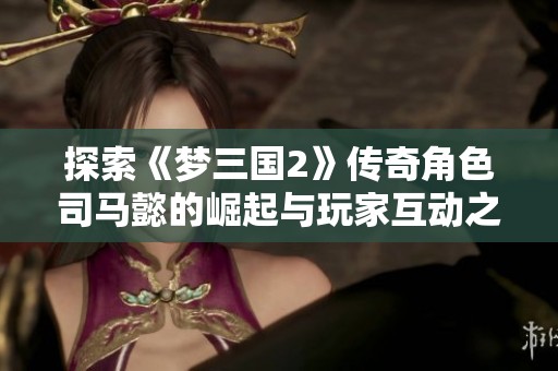 探索《梦三国2》传奇角色司马懿的崛起与玩家互动之路