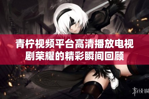 青柠视频平台高清播放电视剧荣耀的精彩瞬间回顾