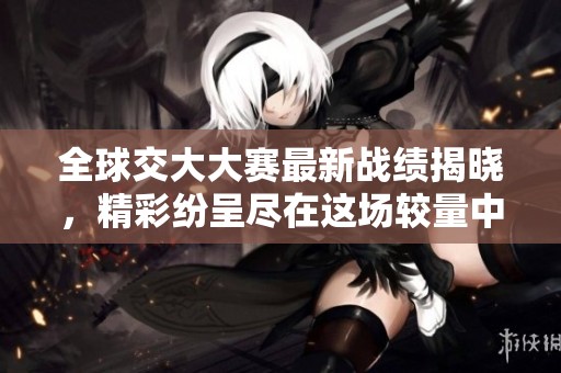 全球交大大赛最新战绩揭晓，精彩纷呈尽在这场较量中