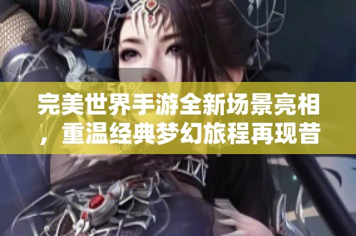 完美世界手游全新场景亮相，重温经典梦幻旅程再现昔日美好