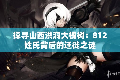 探寻山西洪洞大槐树：812姓氏背后的迁徙之谜