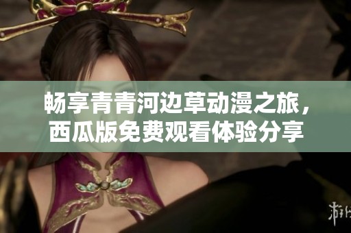 畅享青青河边草动漫之旅，西瓜版免费观看体验分享