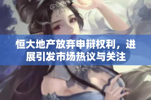 恒大地产放弃申辩权利，进展引发市场热议与关注