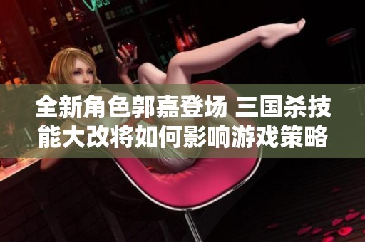 全新角色郭嘉登场 三国杀技能大改将如何影响游戏策略
