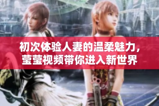 初次体验人妻的温柔魅力，莹莹视频带你进入新世界
