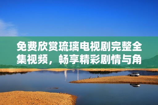 免费欣赏琉璃电视剧完整全集视频，畅享精彩剧情与角色魅力