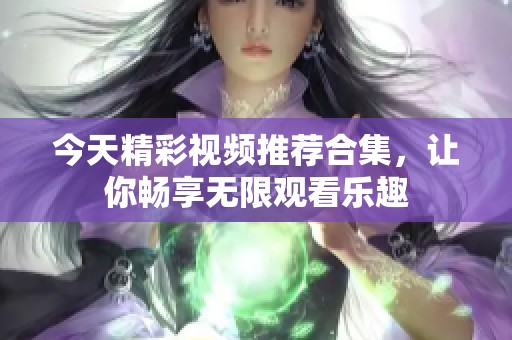 今天精彩视频推荐合集，让你畅享无限观看乐趣