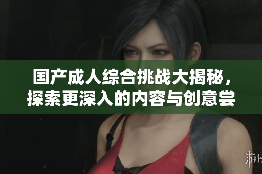 国产成人综合挑战大揭秘，探索更深入的内容与创意尝试