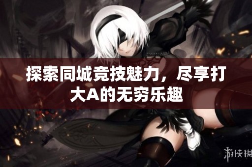 探索同城竞技魅力，尽享打大A的无穷乐趣