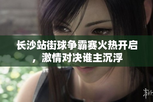 长沙站街球争霸赛火热开启，激情对决谁主沉浮