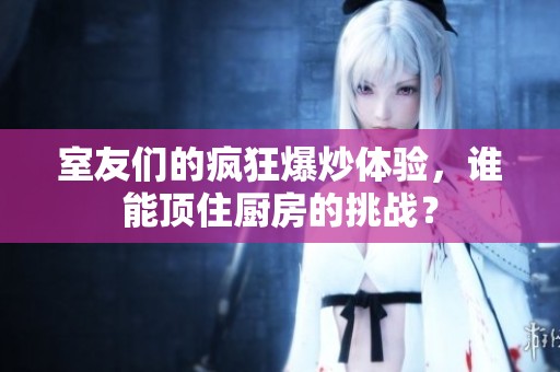 室友们的疯狂爆炒体验，谁能顶住厨房的挑战？