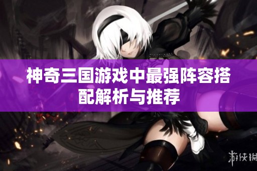 神奇三国游戏中最强阵容搭配解析与推荐