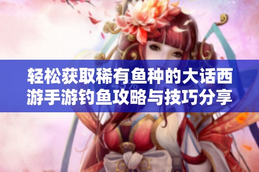 轻松获取稀有鱼种的大话西游手游钓鱼攻略与技巧分享