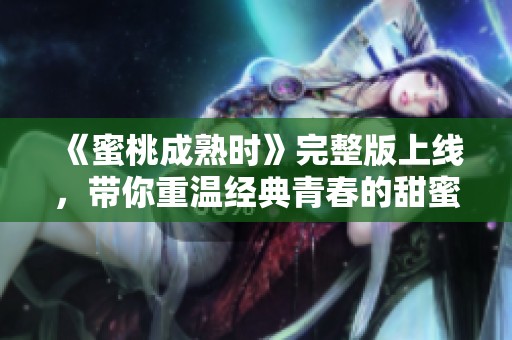 《蜜桃成熟时》完整版上线，带你重温经典青春的甜蜜与欢愉