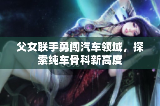 父女联手勇闯汽车领域，探索纯车骨科新高度