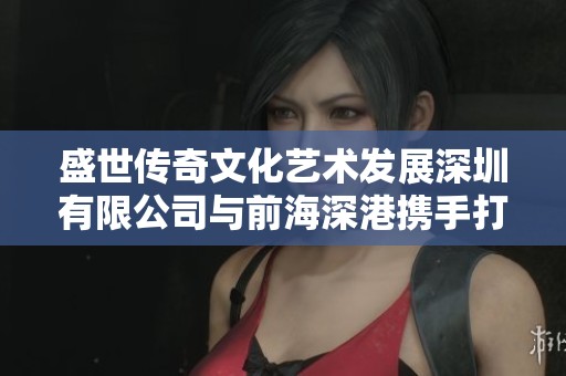 盛世传奇文化艺术发展深圳有限公司与前海深港携手打造文化新篇章