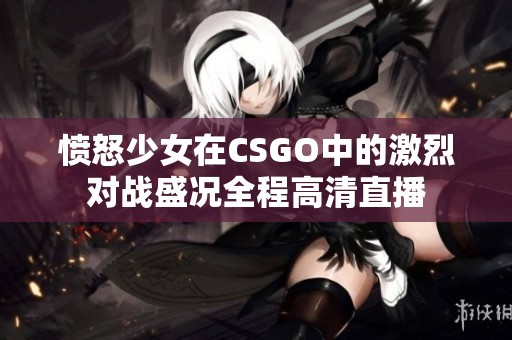愤怒少女在CSGO中的激烈对战盛况全程高清直播