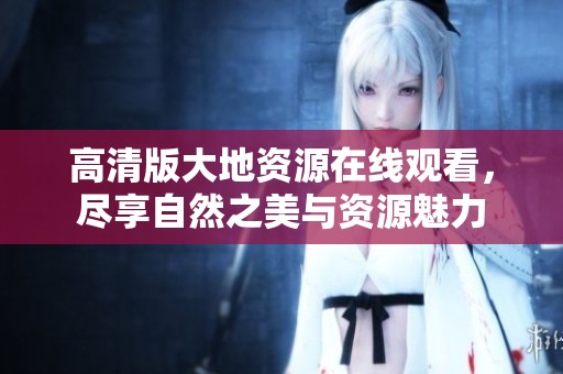高清版大地资源在线观看，尽享自然之美与资源魅力