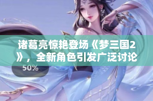 诸葛亮惊艳登场《梦三国2》，全新角色引发广泛讨论