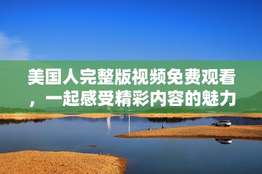 美国人完整版视频免费观看，一起感受精彩内容的魅力