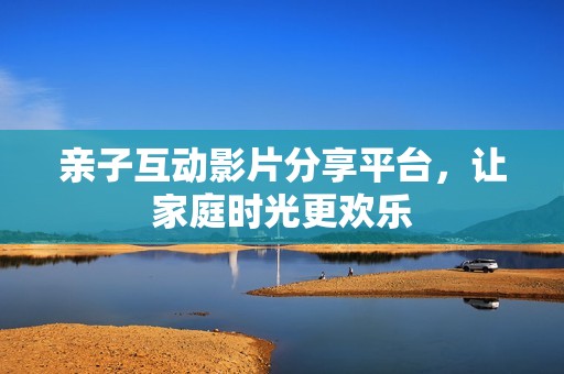 亲子互动影片分享平台，让家庭时光更欢乐