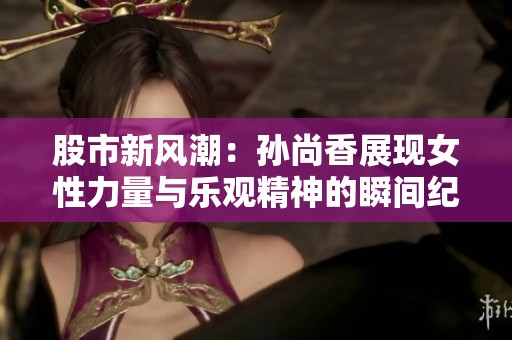股市新风潮：孙尚香展现女性力量与乐观精神的瞬间纪录