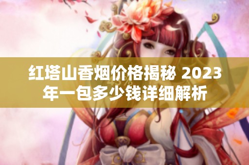 红塔山香烟价格揭秘 2023年一包多少钱详细解析