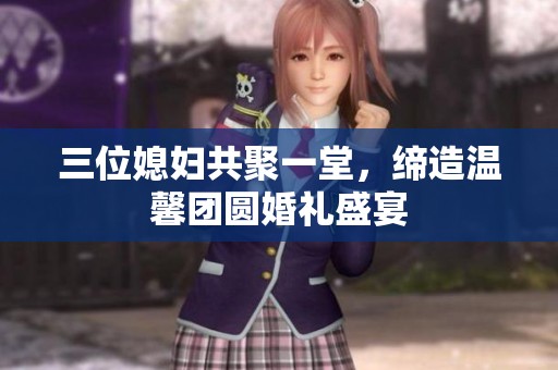 三位媳妇共聚一堂，缔造温馨团圆婚礼盛宴