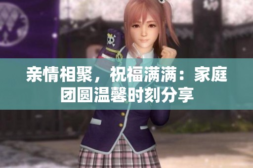 亲情相聚，祝福满满：家庭团圆温馨时刻分享