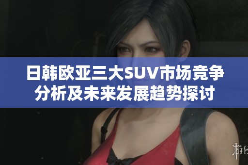 日韩欧亚三大SUV市场竞争分析及未来发展趋势探讨